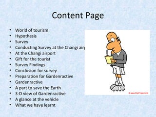 Content Page
• World of tourism
• Hypothesis
• Survey
• Conducting Survey at the Changi airport
• At the Changi airport
• Gift for the tourist
• Survey Findings
• Conclusion for survey
• Preparation for Gardenractive
• Gardenractive
• A part to save the Earth
• 3-D view of Gardenractive
• A glance at the vehicle
• What we have learnt
 