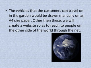 • The vehicles that the customers can travel on
in the garden would be drawn manually on an
A4 size paper. Other then these, we will
create a website so as to reach to people on
the other side of the world through the net.
 