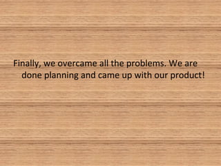 Finally, we overcame all the problems. We are
done planning and came up with our product!
 