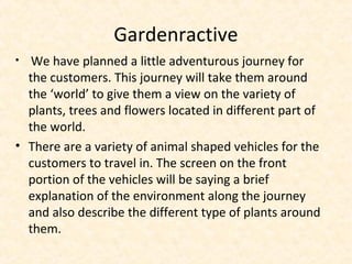Gardenractive
• We have planned a little adventurous journey for
the customers. This journey will take them around
the ‘world’ to give them a view on the variety of
plants, trees and flowers located in different part of
the world.
• There are a variety of animal shaped vehicles for the
customers to travel in. The screen on the front
portion of the vehicles will be saying a brief
explanation of the environment along the journey
and also describe the different type of plants around
them.
 