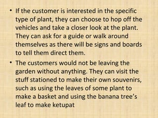 • If the customer is interested in the specific
type of plant, they can choose to hop off the
vehicles and take a closer look at the plant.
They can ask for a guide or walk around
themselves as there will be signs and boards
to tell them direct them.
• The customers would not be leaving the
garden without anything. They can visit the
stuff stationed to make their own souvenirs,
such as using the leaves of some plant to
make a basket and using the banana tree’s
leaf to make ketupat
 