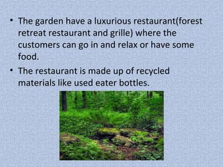 • The garden have a luxurious restaurant(forest
retreat restaurant and grille) where the
customers can go in and relax or have some
food.
• The restaurant is made up of recycled
materials like used eater bottles.
 