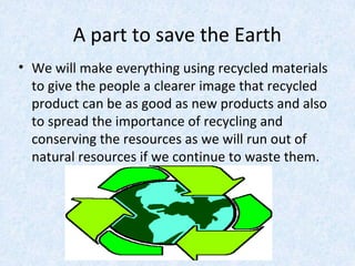 A part to save the Earth
• We will make everything using recycled materials
to give the people a clearer image that recycled
product can be as good as new products and also
to spread the importance of recycling and
conserving the resources as we will run out of
natural resources if we continue to waste them.
 