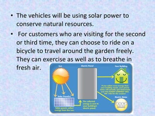 • The vehicles will be using solar power to
conserve natural resources.
• For customers who are visiting for the second
or third time, they can choose to ride on a
bicycle to travel around the garden freely.
They can exercise as well as to breathe in
fresh air.
 