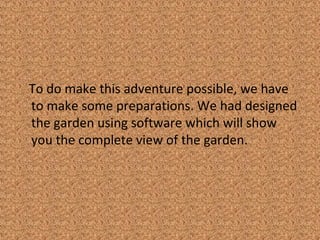 To do make this adventure possible, we have
to make some preparations. We had designed
the garden using software which will show
you the complete view of the garden.
 