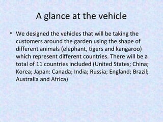 A glance at the vehicle
• We designed the vehicles that will be taking the
customers around the garden using the shape of
different animals (elephant, tigers and kangaroo)
which represent different countries. There will be a
total of 11 countries included (United States; China;
Korea; Japan: Canada; India; Russia; England; Brazil;
Australia and Africa)
 