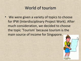 World of tourismWorld of tourism
• We were given a variety of topics to choose
for IPW (Interdisciplinary Project Work). After
much consideration, we decided to choose
the topic ‘Tourism’ because tourism is the
main source of income for Singapore.
 
