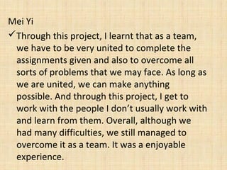 Mei Yi
Through this project, I learnt that as a team,
we have to be very united to complete the
assignments given and also to overcome all
sorts of problems that we may face. As long as
we are united, we can make anything
possible. And through this project, I get to
work with the people I don’t usually work with
and learn from them. Overall, although we
had many difficulties, we still managed to
overcome it as a team. It was a enjoyable
experience.
 
