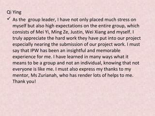 Qi Ying
 As the group leader, I have not only placed much stress on
myself but also high expectations on the entire group, which
consists of Mei Yi, Ming Ze, Justin, Wei Xiang and myself. I
truly appreciate the hard work they have put into our project
especially nearing the submission of our project work. I must
say that IPW has been an insightful and memorable
experience for me. I have learned in many ways what it
means to be a group and not an individual, knowing that not
everyone is like me. I must also express my thanks to my
mentor, Ms Zurianah, who has render lots of helps to me.
Thank you!
 