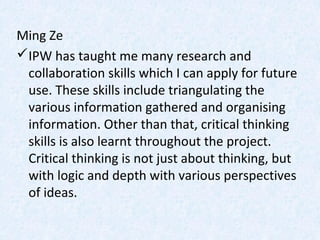 Ming Ze
IPW has taught me many research and
collaboration skills which I can apply for future
use. These skills include triangulating the
various information gathered and organising
information. Other than that, critical thinking
skills is also learnt throughout the project.
Critical thinking is not just about thinking, but
with logic and depth with various perspectives
of ideas.
 