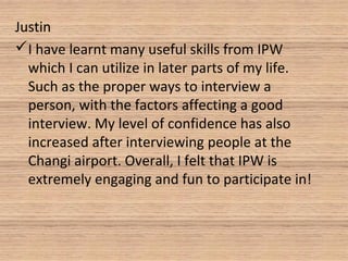 Justin
I have learnt many useful skills from IPW
which I can utilize in later parts of my life.
Such as the proper ways to interview a
person, with the factors affecting a good
interview. My level of confidence has also
increased after interviewing people at the
Changi airport. Overall, I felt that IPW is
extremely engaging and fun to participate in!
 