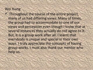 Wei Xiang
 Throughout the course of the entire project,
many of us had differing views. Many of times,
the group had to accommodate to one of our
views and perception even though I know that at
several instances they actually do not agree to it.
But, it is a group work after all. I learnt that
everybody is unique and special in their own
ways. I truly appreciate the concepts of having
group works. I must also thank our mentor who
help us.
 