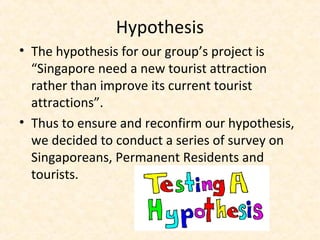 Hypothesis
• The hypothesis for our group’s project is
“Singapore need a new tourist attraction
rather than improve its current tourist
attractions”.
• Thus to ensure and reconfirm our hypothesis,
we decided to conduct a series of survey on
Singaporeans, Permanent Residents and
tourists.
 