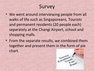 Survey
• We went around interviewing people from all
walks of life such as Singaporeans, Tourists
and permanent residents (20 people each)
separately at the Changi Airport, school and
shopping malls.
• From the separate results, we combined them
together and present them in the form of pie
chart.
 