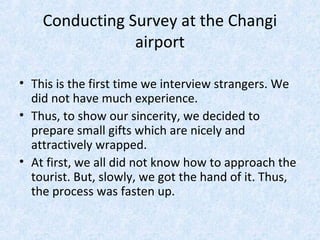 Conducting Survey at the Changi
airport
• This is the first time we interview strangers. We
did not have much experience.
• Thus, to show our sincerity, we decided to
prepare small gifts which are nicely and
attractively wrapped.
• At first, we all did not know how to approach the
tourist. But, slowly, we got the hand of it. Thus,
the process was fasten up.
 