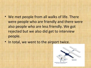 • We met people from all walks of life. There
were people who are friendly and there were
also people who are less friendly. We got
rejected but we also did get to interview
people.
• In total, we went to the airport twice.
 