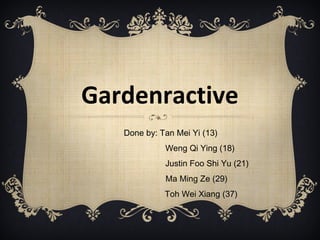 Gardenractive
Done by: Tan Mei Yi (13)
Weng Qi Ying (18)
Justin Foo Shi Yu (21)
Ma Ming Ze (29)
Toh Wei Xiang (37)
 