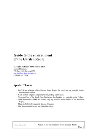 Guide to the environment
of the Garden Route
© Martin Hatchuel 2000, revised 2012
Martin Hatchuel,
P O Box 2690 Knysna 6570
martin@barefootclients.co.za
Cell 084 951 0574

Special Thanks
• Prof. Brian Allanson of the Knysna Basin Project for checking my material on the
marine environment;
• Keith Burton for providing material on guiding techniques;
• Nicholas Cage of the South Cape Herbarium for checking my material on the fynbos;
• Cobri Vermeulen of DWAF for checking my material on the forests of the Southern
Cape;
• Thee staff of the George and Knysna Museums
• The librarians of Knysna and Plettenberg Bay.

© Martin Hatchuel 2012

Guide to the environment of the Garden Route
Page 1

 