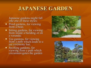 JAPANESE GARDEN Japanese gardens might fall into one of these styles: Pond gardens, for viewing from a boat; Sitting gardens, for viewing from inside a building or on a veranda; Tea gardens, for viewing from a path which leads to a tea ceremony hut; Strolling gardens, for viewing from a path which circumnavigates the garden  