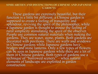 SIMILARITIES AND DISTINCTIONS OF CHINESE AND JAPANESE GARDENS These gardens are extremely beautiful, but their function is a little bit different: a Chinese garden is supposed to create a feeling of tranquility and splendour, reviving the spirit of the philosopher, while a Japanese garden is thought to arouse the feeling of rural simplicity stimulating the spirit of the observer. People use common natural materials when making the gardens. They are water, stone, plants. Both gardens are decorated with pavilions. There are walls and windows in Chinese gardens while Japanese gardens have bridges and stone lanterns. Only a few types of flowers can be seen in Japanese gardens while there are a lot of them in Chinese gardens. Both types of gardens use a technique of “borrowed scenery” – when natural elements of landscape are exploited in garden construction 