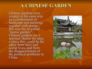 A CHINESE GARDEN Chinese gardens were created in the same way as a combination of landscape and paintings together with poems - this was the so-called "poetic garden." Chinese gardens are a spiritual shelter for men, a place they could be far away from their real social lives, and from the disappointment of the political problems in China 
