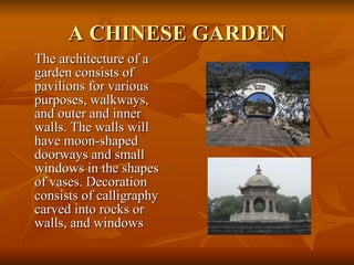 A CHINESE GARDEN The architecture of a garden consists of pavilions for various purposes, walkways, and outer and inner walls. The walls will have moon-shaped doorways and small windows in the shapes of vases. Decoration consists of calligraphy carved into rocks or walls, and windows 