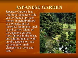 JAPANESE GARDEN Japanese Gardens in a traditional Japanese style can be found at private homes, in neighborhood or city parks and at historical landmarks, such as old castles. Many of the Japanese gardens most famous in the West, and within Japan as well, are dry gardens or rock gardens (their main elements are rocks and sand) 