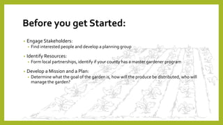 Before you get Started:
• Engage Stakeholders:
• Find interested people and develop a planning group
• Identify Resources:
• Form local partnerships, identify if your county has a master gardener program
• Develop a Mission and a Plan:
• Determine what the goal of the garden is, how will the produce be distributed, who will
manage the garden?
 