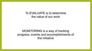 To EVALUATE is to determine
the value of our work
MONITORING is a way of tracking
progress, events and accomplishments of
the initiative
 