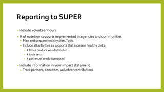 Reporting to SUPER
• Include volunteer hours
• # of nutrition supports implemented in agencies and communities
• Plan and prepare healthy dietsTopic
• Include all activities as supports that increase healthy diets:
• # times produce was distributed
• # taste tests
• # packets of seeds distributed
• Include information in your impact statement
• Track partners, donations, volunteer contributions
 