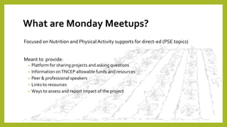 What are Monday Meetups?
Focused on Nutrition and Physical Activity supports for direct-ed (PSE topics)
Meant to provide:
• Platform for sharing projects and asking questions
• Information onTNCEP allowable funds and resources
• Peer & professional speakers
• Links to resources
• Ways to assess and report impact of the project
 