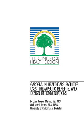 ®




GARDENS IN HEALTHCARE FACILITIES:
USES, THERAPEUTIC BENEFITS, AND
DESIGN RECOMMENDATIONS
by Clare Cooper Marcus, MA, MCP
and Marni Barnes, MLA, LCSW
University of California at Berkeley
 