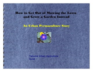 How to Get Out of Mowing the Lawn
and Grow a Garden Instead
An Urban Permaculture Story
Tahoma Urban Agriculture
Guild
 