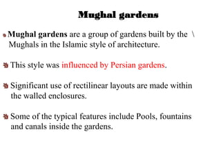 Mughal gardens
Mughal gardens are a group of gardens built by the 
Mughals in the Islamic style of architecture.
This style was influenced by Persian gardens.
Significant use of rectilinear layouts are made within
the walled enclosures.
Some of the typical features include Pools, fountains
and canals inside the gardens.
 