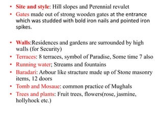 • Site and style: Hill slopes and Perennial revulet
• Gates made out of strong wooden gates at the entrance
which was studded with bold iron nails and pointed iron
spikes.
• Walls:Residences and gardens are surrounded by high
walls (for Security)
• Terraces: 8 terraces, symbol of Paradise, Some time 7 also
• Running water; Streams and fountains
• Baradari: Arbour like stracture made up of Stone masonry
items, 12 doors
• Tomb and Mosaue: common practice of Mughals
• Trees and plants: Fruit trees, flowers(rose, jasmine,
hollyhock etc.)
 