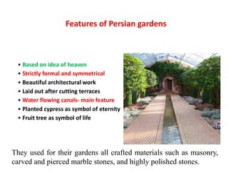 Features of Persian gardens
• Based on idea of heaven
• Strictly formal and symmetrical
• Beautiful architectural work
• Laid out after cutting terraces
• Water flowing canals- main feature
• Planted cypress as symbol of eternity
• Fruit tree as symbol of life
They used for their gardens all crafted materials such as masonry,
carved and pierced marble stones, and highly polished stones.
 