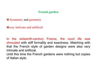 French garden
Symmetry and geometry
very intricate and artificial
In the sixteenth-century France, the court life was
shrouded with stiff formality and exactness. Matching with
that the French style of garden designs were also very
intricate and artificial.
Until this time the French gardens were nothing but copies
of Italian style.
 