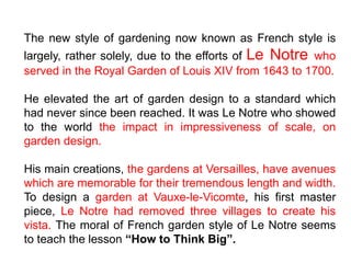 The new style of gardening now known as French style is
largely, rather solely, due to the efforts of Le Notre who
served in the Royal Garden of Louis XIV from 1643 to 1700.
He elevated the art of garden design to a standard which
had never since been reached. It was Le Notre who showed
to the world the impact in impressiveness of scale, on
garden design.
His main creations, the gardens at Versailles, have avenues
which are memorable for their tremendous length and width.
To design a garden at Vauxe-le-Vicomte, his first master
piece, Le Notre had removed three villages to create his
vista. The moral of French garden style of Le Notre seems
to teach the lesson “How to Think Big”.
 