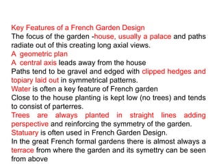 Key Features of a French Garden Design
The focus of the garden -house, usually a palace and paths
radiate out of this creating long axial views.
A geometric plan
A central axis leads away from the house
Paths tend to be gravel and edged with clipped hedges and
topiary laid out in symmetrical patterns.
Water is often a key feature of French garden
Close to the house planting is kept low (no trees) and tends
to consist of parterres.
Trees are always planted in straight lines adding
perspective and reinforcing the symmetry of the garden.
Statuary is often used in French Garden Design.
In the great French formal gardens there is almost always a
terrace from where the garden and its symettry can be seen
from above
 