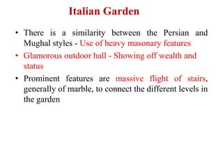 Italian Garden
• There is a similarity between the Persian and
Mughal styles - Use of heavy masonary features
• Glamorous outdoor hall - Showing off wealth and
status
• Prominent features are massive flight of stairs,
generally of marble, to connect the different levels in
the garden
 