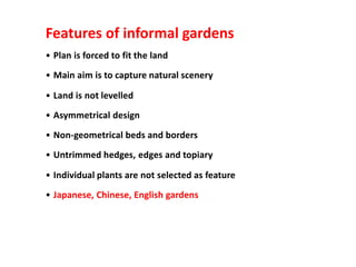 Features of informal gardens
• Plan is forced to fit the land
• Main aim is to capture natural scenery
• Land is not levelled
• Asymmetrical design
• Non-geometrical beds and borders
• Untrimmed hedges, edges and topiary
• Individual plants are not selected as feature
• Japanese, Chinese, English gardens
 