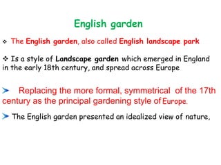 ❖ The English garden, also called English landscape park
❖ Is a style of Landscape garden which emerged in England
in the early 18th century, and spread across Europe
Replacing the more formal, symmetrical of the 17th
century as the principal gardening style of Europe.
The English garden presented an idealized view of nature,
English garden
 