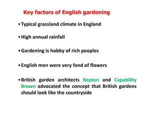 Key factors of English gardening
•Typical grassland climate in England
•High annual rainfall
•Gardening is hobby of rich peoples
•English men were very fond of flowers
•British garden architects Repton and Capability
Brown advocated the concept that British gardens
should look like the countryside
 