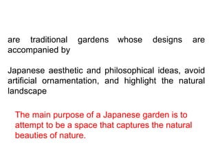 are traditional gardens whose designs are
accompanied by
Japanese aesthetic and philosophical ideas, avoid
artificial ornamentation, and highlight the natural
landscape
The main purpose of a Japanese garden is to
attempt to be a space that captures the natural
beauties of nature.
 