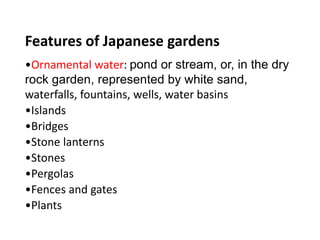 Features of Japanese gardens
•Ornamental water: pond or stream, or, in the dry
rock garden, represented by white sand,
waterfalls, fountains, wells, water basins
•Islands
•Bridges
•Stone lanterns
•Stones
•Pergolas
•Fences and gates
•Plants
 