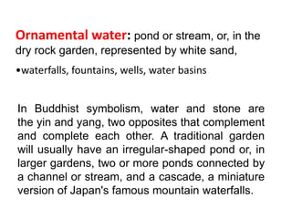 In Buddhist symbolism, water and stone are
the yin and yang, two opposites that complement
and complete each other. A traditional garden
will usually have an irregular-shaped pond or, in
larger gardens, two or more ponds connected by
a channel or stream, and a cascade, a miniature
version of Japan's famous mountain waterfalls.
Ornamental water: pond or stream, or, in the
dry rock garden, represented by white sand,
•waterfalls, fountains, wells, water basins
 