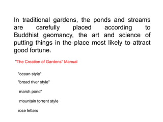 In traditional gardens, the ponds and streams
are carefully placed according to
Buddhist geomancy, the art and science of
putting things in the place most likely to attract
good fortune.
"The Creation of Gardens“ Manual
"ocean style"
"broad river style"
marsh pond"
mountain torrent style
rose letters
 