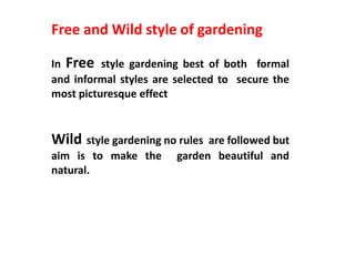 Free and Wild style of gardening
In Free style gardening best of both formal
and informal styles are selected to secure the
most picturesque effect
Wild style gardening no rules are followed but
aim is to make the garden beautiful and
natural.
 