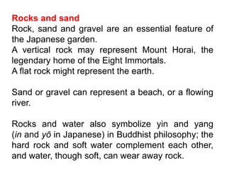 Rocks and sand
Rock, sand and gravel are an essential feature of
the Japanese garden.
A vertical rock may represent Mount Horai, the
legendary home of the Eight Immortals.
A flat rock might represent the earth.
Sand or gravel can represent a beach, or a flowing
river.
Rocks and water also symbolize yin and yang
(in and yō in Japanese) in Buddhist philosophy; the
hard rock and soft water complement each other,
and water, though soft, can wear away rock.
 