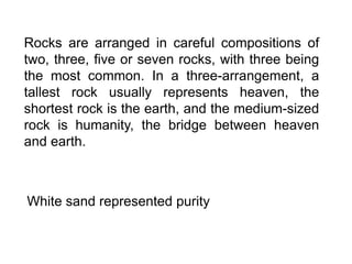 Rocks are arranged in careful compositions of
two, three, five or seven rocks, with three being
the most common. In a three-arrangement, a
tallest rock usually represents heaven, the
shortest rock is the earth, and the medium-sized
rock is humanity, the bridge between heaven
and earth.
White sand represented purity
 